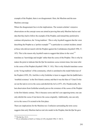293
example of the Prophet, there is no disagreement. Here, the Muslims and the non-
Muslims converge.
Where the disagreement lies is in the implications. The western scholars’ extensive
observations on the concept sunna are aimed at proving that early Muslims had no real
idea that they had to follow the example of the Prophet, and instead they preferred to
continue old practices, the ‘living tradition’. This is why Juynboll suggests that the verse
describing the Prophet as a ‘perfect example’176
is particular to a certain incident; aimed
at those who did not march with the Prophet against the Confederates (Juynboll 1996, V:
107). This is the reason why Juynboll wants to suggest that h"ikma in the verse177
translates as ‘knowledge and insight’ rather than the sunna of the Prophet. This is why he
makes the point to indicate that the Qur’ n mentions sunna sixteen times, but none refer
to the sunna of the Prophet (Juynboll 1996, V: 101). This is why Schacht translates sunna
as the ‘living tradition’ of the community, which is unrelated to the model behaviour of
the Prophet (1959, 29). And this is why Goldziher is keen to suggest that the had th had a
‘troubled existence’ in the first Islamic century and that it was the likes of ‘Umar II who
set out the task to revive the sunna and abolish the bid‘a (1971, 43). Paradoxically, this
last observation from Goldziher actually proves the existence of the sunna of the Prophet
in the first Islamic century. This is because sunna and bid‘a are opposing terms; one can
only abolish the sunna if one knows the sunna originally. Additionally, one can only
revive the sunna if it existed in the first place.
There are implications for the Muslims too. Confusion surrounding the term sunna
suggests that early Muslims had no real role model in the Prophet, that the Qur’ n gave
176
The Qur’ n, 33:21.
177
Wa yu‘allimuhum al-kit b wa‘l hikma (2:129). (Juynboll 1996, V: 106-7).
 