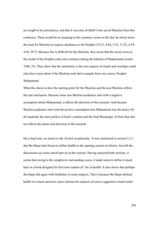 294
no weight to his precedence, and that it was only al-Sh fi‘ who saved Muslims from this
confusion. There would be no meaning to the countless verses in the Qur’ n which stress
the need for Muslims to express obedience to the Prophet (33:21, 4:64, 3:32, 3:132, 4:59,
4:65, 59:7). Because this is difficult for the Muslims, they assert that the word sunna as
the model of the Prophet came into existence during the lifetime of Muhoammad (Azami
1996, 31). They show that the uniformity in the core aspects of rituals and worships could
only have come about if the Muslims took their example from one source, Prophet
Muhoammad.
What this shows is how the starting point for the Muslims and the non-Muslims affects
the end conclusion. Because some non-Muslim academics start with a negative
assumption about Muhoammad, it affects the direction of the research. And because
Muslim academics start with the positive assumption that Muhoammad was the mercy for
all mankind, the most perfect of God’s creation and the final Messenger of God, then this
too affects the nature and direction of the research.
On a final note, we return to the Nuzhah in particular. It was mentioned in section 5.2.1
that Ibn Hajar had chosen to define had th in the opening section on khabar, but left the
discussions on sunna much later on in this section. Having analysed both sections, it
seems that owing to the complexity surrounding sunna, it made sense to define it much
later in a book designed for first time readers of ‘ilm al-had th. It also shows that perhaps
Ibn Hajar did agree with Goldziher in some respects. This is because Ibn Hajar defined
had th in a much narrower sense whereas his analysis of sunna suggested a much-wider
 