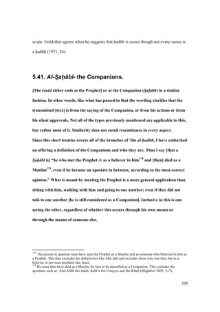 295
scope. Goldziher agrees when he suggests that had th is sunna though not every sunna is
a had th (1971, 24).
5.41. Al-Sah-+b)- the Companions.
[The isn d either ends at the Prophet] or at the Companion (Sah- b ) in a similar
fashion. In other words, like what has passed in that the wording clarifies that the
transmitted [text] is from the saying of the Companion, or from his actions or from
his silent approvals. Not all of the types previously mentioned are applicable to this,
but rather most of it. Similarity does not entail resemblance in every aspect.
Since this short treatise covers all of the branches of ‘ilm al-had th, I have embarked
on offering a definition of the Companions and who they are. Thus I say [that a
Sah- b is] “he who met the Prophet as a believer in him178
and [then] died as a
Muslim179
, even if he became an apostate in between, according to the most correct
opinion.” What is meant by meeting the Prophet is a more general application than
sitting with him, walking with him and going to one another; even if they did not
talk to one another [he is still considered as a Companion]. Inclusive in this is one
seeing the other, regardless of whether this occurs through his own means or
through the means of someone else.
178
The person in question must have seen the Prophet as a Muslim and as someone who believed in him as
a Prophet. This thus excludes the disbelievers like Abk Jahl and excludes those who met him, but as a
believer in previous prophets like Jesus.
179
He must then have died as a Muslim for him to be classified as a Companion. This excludes the
apostates such as ‘Abd All h ibn Jahosh, Rab ‘a ibn Umayya and Ibn Khatsl (Migh lw 2003, 517).
 