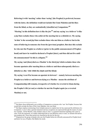 296
Referring it with ‘meeting’ rather than ‘seeing’ [the Prophet] is preferred, because
with the latter, the definition would not include Ibn Umm MaktEm and his likes
from the blind, as they are undoubtedly [classified as] Companions.180
‘Meeting’ in this definition here is like the jins181
and my saying ‘as a believer’ is like
a fas/l that excludes those who achieved the meeting but as a disbeliever. My saying
‘in him’ is the second fas/l that excludes those who met him as a believer but in the
state of believing in someone else from the [previous] prophets. But does this exclude
he who met the Prophet as a believer [prior to the public announcement of Prophet-
hood] and knew he would be declared a Prophet [later], and then did not live until
the announcement? In this is a dispute.182
My saying ‘and [then] died as a Muslim’ is the third fas/l which excludes those who
became apostates after meeting him as a believer and then subsequently died as a
disbeliever, like ‘Abd All:h ibn JahVsh and Ibn KhatMl.
My saying ‘even if he became an apostate in between’ – namely between meeting the
Prophet as a believer and between dying as a Muslim – means the attribute of
Companionship still remains, irrespective of whether he reverted to Islam during
the Prophet’s life [or not] or whether he met the Prophet again [as a reverted
Muslim] or not.
180
Ibn Hajar chose deliberately not to define a Companion as someone who ‘saw’ the Prophet, because that
would then exclude the likes of Ibn Umm Maktkm, who was blind.
181
Ibn Hajar employs terminology from bal gha (prose) to explain how he has expressed the definition of a
Companion. A jins is like a general statement and any exceptions are expressed through the means of a fas"l.
For example, ‘all the Muslim, male students came to class’ is a general statement regarding who came to
class. From the statement, we readily understand that no non-Muslims came to class, no females did and no
non-students did. These three points are classified as the fas"l for the jins.
182
Disputed are the group of people who saw the Prophet before he officially announced his Prophet-hood
and knew he was a Prophet, like Baho ra the monk.
 