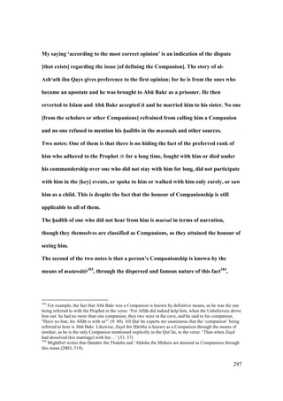 297
My saying ‘according to the most correct opinion’ is an indication of the dispute
[that exists] regarding the issue [of defining the Companion]. The story of al-
Ash‘ath ibn Qays gives preference to the first opinion; for he is from the ones who
became an apostate and he was brought to AbE Bakr as a prisoner. He then
reverted to Islam and AbE Bakr accepted it and he married him to his sister. No one
[from the scholars or other Companions] refrained from calling him a Companion
and no one refused to mention his h/ad ths in the musnads and other sources.
Two notes: One of them is that there is no hiding the fact of the preferred rank of
him who adhered to the Prophet for a long time, fought with him or died under
his commandership over one who did not stay with him for long, did not participate
with him in the [key] events, or spoke to him or walked with him only rarely, or saw
him as a child. This is despite the fact that the honour of Companionship is still
applicable to all of them.
The h5ad;th of one who did not hear from him is mursal in terms of narration,
though they themselves are classified as Companions, as they attained the honour of
seeing him.
The second of the two notes is that a person’s Companionship is known by the
means of mutaw tir183
, through the dispersed and famous nature of this fact184
,
183
For example, the fact that Abk Bakr was a Companion is known by definitive means, as he was the one
being referred to with the Prophet in the verse: ‘For All h did indeed help him, when the Unbelievers drove
him out: he had no more than one companion; they two were in the cave, and he said to his companion,
"Have no fear, for All h is with us"’ (9: 40). All Qur’ n experts are unanimous that the ‘companion’ being
referred to here is Abk Bakr. Likewise, Zayd ibn H ritha is known as a Companion through the means of
taw tur, as he is the only Companion mentioned explicitly in the Qur’ n, in the verse: ‘Then when Zayd
had dissolved (his marriage) with her…’ (33: 37)
184
Migh lw writes that Doamz m ibn Thalaba and ‘Ak sha ibn Muhosin are deemed as Companions through
this mean (2003, 519).
 