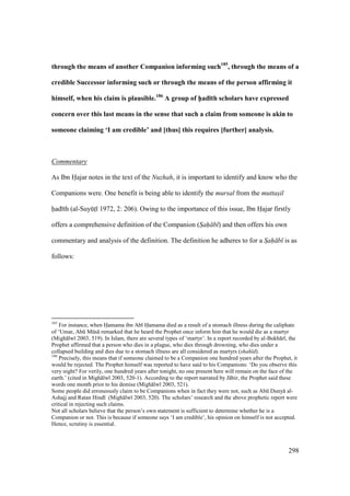 298
through the means of another Companion informing such185
, through the means of a
credible Successor informing such or through the means of the person affirming it
himself, when his claim is plausible.186
A group of h5ad;th scholars have expressed
concern over this last means in the sense that such a claim from someone is akin to
someone claiming ‘I am credible’ and [thus] this requires [further] analysis.
Commentary
As Ibn Hajar notes in the text of the Nuzhah, it is important to identify and know who the
Companions were. One benefit is being able to identify the mursal from the muttasil
had th (al-SuyktI 1972, 2: 206). Owing to the importance of this issue, Ibn Hajar firstly
offers a comprehensive definition of the Companion (Sah b ) and then offers his own
commentary and analysis of the definition. The definition he adheres to for a Sah b is as
follows:
185
For instance, when Hamama ibn Ab Hamama died as a result of a stomach illness during the caliphate
of ‘Umar, Abk Mks remarked that he heard the Prophet once inform him that he would die as a martyr
(Migh lw 2003, 519). In Islam, there are several types of ‘martyr’. In a report recorded by al-Bukh r , the
Prophet affirmed that a person who dies in a plague, who dies through drowning, who dies under a
collapsed building and dies due to a stomach illness are all considered as martyrs (shah d).
186
Precisely, this means that if someone claimed to be a Companion one hundred years after the Prophet, it
would be rejected. The Prophet himself was reported to have said to his Companions: ‘Do you observe this
very night? For verily, one hundred years after tonight, no one present here will remain on the face of the
earth.’ (cited in Migh lw 2003, 520-1). According to the report narrated by J bir, the Prophet said these
words one month prior to his demise (Migh lw 2003, 521).
Some people did erroneously claim to be Companions when in fact they were not, such as Abk Duny al-
Ashajj and Ratan Hind (Migh lw 2003, 520). The scholars’ research and the above prophetic report were
critical in rejecting such claims.
Not all scholars believe that the person’s own statement is sufficient to determine whether he is a
Companion or not. This is because if someone says ‘I am credible’, his opinion on himself is not accepted.
Hence, scrutiny is essential.
 