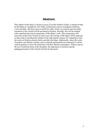2
Abstract.
This subject of this thesis is Nuzhat al-nazar f tawd h Nukhbat al-fikar, a manual written
by Ibn Hajar al-‘Asqal n (d. 852/1449), outlining the science of prophetic traditions
(‘ilm al-had th). The thesis aims to fulfill two tasks. Firstly, an accurate and accessible
translation of the Nuzhah will be presented in English. Secondly, this will be coupled
with a detailed and critical commentary of Ibn Hajar’s work. This commentary will
assess the worth of the Nuzhah in many ways; the writings of Ibn Hajar will be analysed
to learn what it said about the climate of the ninth Islamic century, by comparing it with
the works of Muslim scholars before and after Ibn Hajar. Additionally, where the works
of modern, non-Muslim scholars such as Schacht and Juynboll are mentioned, it will be
with the purpose to show the interaction with their Muslim counterparts. Themes such as
the use of technical terms in the discipline, the importance of seniority and the
pedagogical nature of the Nuzhah will also be discussed.
 