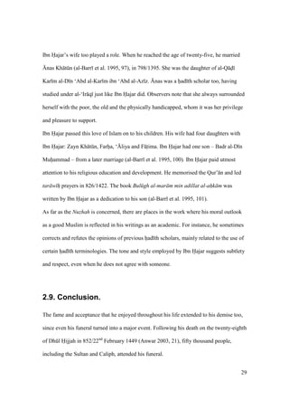 29
Ibn Hajar’s wife too played a role. When he reached the age of twenty-five, he married
{nas Kh tkn (al-Barr et al. 1995, 97), in 798/1395. She was the daughter of al-Q d
Kar m al-D n ‘Abd al-Kar m ibn ‘Abd al-Az z. {nas was a hiad th scholar too, having
studied under al-‘Ir q just like Ibn Hajar did. Observers note that she always surrounded
herself with the poor, the old and the physically handicapped, whom it was her privilege
and pleasure to support.
Ibn Hajar passed this love of Islam on to his children. His wife had four daughters with
Ibn Hajar: Zayn Kh tkn, Farhia, ‘{liya and F tiima. Ibn Hajar had one son – Badr al-D n
Muhiammad – from a later marriage (al-Barr et al. 1995, 100). Ibn Hajar paid utmost
attention to his religious education and development. He memorised the Qur’ n and led
tar w h prayers in 826/1422. The book Bul gh al-mar m min adillat al-ahk m was
written by Ibn Hajar as a dedication to his son (al-Barr et al. 1995, 101).
As far as the Nuzhah is concerned, there are places in the work where his moral outlook
as a good Muslim is reflected in his writings as an academic. For instance, he sometimes
corrects and refutes the opinions of previous hiad th scholars, mainly related to the use of
certain hiad th terminologies. The tone and style employed by Ibn Hajar suggests subtlety
and respect, even when he does not agree with someone.
2.9. Conclusion.
The fame and acceptance that he enjoyed throughout his life extended to his demise too,
since even his funeral turned into a major event. Following his death on the twenty-eighth
of Dhkl Hijjah in 852/22nd
February 1449 (Anwar 2003, 21), fifty thousand people,
including the Sultan and Caliph, attended his funeral.
 