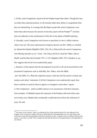 300
a. Firstly, some Companions stayed with the Prophet longer than others. Though this may
not affect their spiritual position, it will certainly affect their ability to comprehend what
they are transmitting. It is strange that Ibn Hajar accepts that some Companions were
better than others because the amount of time they spent with the Prophet188
, but then
does not elaborate on the ramifications of this fact in the sphere of had th reporting.
b. Secondly, some Companions were known as specialists in shar ‘a affairs whereas
others were not. The most experienced in religious decrees was Ibn ‘Abb s, as certified
by Ahomad ibn Hanbal (Migh lw 2003, 526). He is followed by the senior Companions,
who Masrkq classifies as six; ‘Umar, ‘Al , Ubayy ibn Ka‘b, Zayd ibn Th bit, Abk al-
Dard ’ and Ibn Mas‘kd (al-SuyktI 1972, 2: 218: Migh lw 2003, 527). Needless to say,
this suggests that not all were academically equal.
c. Kamali is of the opinion that the development of jarh & ta‘d l can be traced back to the
prominent Companions such as Abk Bakr, Ibn ‘Abbas, Anas ibn M lik
and ‘Al (2005, 81). What this implicitly means is that they felt the need to evaluate and
analyse each others’ statements. If all the Companions were academically equal, then
there would be no need for them to approve or disapprove each others’ reports.
d. The Companions’ ‘ad la (credible nature) is not synonymous with their immunity
from mistakes. Al-Bukh r reports the statement of the Prophet, delivered when some
news broke out in Madina that considerable wealth had arrived from the collection of
jizya. He said:
188
He writes in the Nuzhah: ‘there is no hiding the fact of the preferred rank of he who adhered to the
Prophet for a long time, fought with him or died under his commandership over one who did not stay
with him for long, did not participate with him in the [key] events, or spoke to him or walked with him only
rarely, or saw him as a child. This is despite the fact that the honour of Companionship is still applicable to
all of them.’
 