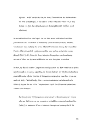 301
By God! I do not fear poverty for you. I only fear that when this material world
has been opened to you, as was opened to those who came before you, it may
distract you from the right path, just as it distracted them (fa-tulhikum kam
alhathum).
In another version of the same report, the last three words have been recorded as
fatuhlikukum kam ahlakathum (it will destroy you as it destroyed them). The two
variations are most probably due to two different Companions hearing the words of the
Prophet differently, as both variations sound the same and can apply to the context
(Kamali 2005, 98-99). What this shows is that the Companions may be dedicated
servants of Islam, but they were still human and were thus prone to mistakes.
In short, my thesis is that the Companions as religious men and the Companions as had th
reporters needs to be viewed separately, but it seems that very few Muslim scholars have
departed from the official view that all Companions are credible, regardless of age and
academic ability. With difficulty, I have come across three such scholars only who
indirectly suggest that not all the Companions are equal. One of these exceptions is al-
M zar , when he wrote:
By the statement ‘All Companions are credible’, we do not mean every person
who saw the Prophet on one occasion, or visited him momentarily and met him
[briefly] for a moment. What we mean are those people who stayed with the
 