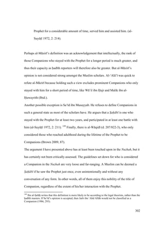 302
Prophet for a considerable amount of time, served him and assisted him. (al-
SuyktI 1972, 2: 214).
Perhaps al-M zir ’s definition was an acknowledgement that intellectually, the rank of
those Companions who stayed with the Prophet for a longer period is much greater, and
thus their capacity as had th reporters will therefore also be greater. But al-M zir ’s
opinion is not considered strong amongst the Muslim scholars. Al-‘Al ’ was quick to
refute al-M zir because holding such a view excludes prominent Companions who only
stayed with him for a short period of time, like W ’il ibn Hujr and Malik ibn al-
Huwayrith (Ibid.).
Another possible exception is Sa‘ d ibn Musayyab. He refuses to define Companions in
such a general state as most of the scholars have. He argues that a Sah b is one who
stayed with the Prophet for at least two years, and participated in at least one battle with
him (al-SuyktI 1972, 2: 211). 189
Finally, there is al-W qid (d. 207/822-3), who only
considered those who reached adulthood during the lifetime of the Prophet to be
Companions (Brown 2009, 87).
The argument I have presented above has at least been touched upon in the Nuzhah, but it
has certainly not been critically assessed. The guidelines set down for who is considered
a Companion in the Nuzhah are very loose and far-ranging. A Muslim can be deemed a
Sah b if he saw the Prophet just once, even unintentionally and without any
conversation of any form. In other words, all of them enjoy this nobility of the title of
Companion, regardless of the extent of his/her interaction with the Prophet.
189
Ibn al-SIal hii writes that this definition is more likely to be according to the legal theorists, rather than the
hiad th masters. If Sa‘ d’s opinion is accepted, then Jar r ibn ‘Abd All h would not be classified as a
Companion (1986, 293).
 