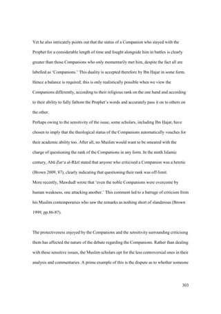 303
Yet he also intricately points out that the status of a Companion who stayed with the
Prophet for a considerable length of time and fought alongside him in battles is clearly
greater than those Companions who only momentarily met him, despite the fact all are
labelled as ‘Companions.’ This duality is accepted therefore by Ibn Hajar in some form.
Hence a balance is required; this is only realistically possible when we view the
Companions differently, according to their religious rank on the one hand and according
to their ability to fully fathom the Prophet’s words and accurately pass it on to others on
the other.
Perhaps owing to the sensitivity of the issue, some scholars, including Ibn Hajar, have
chosen to imply that the theological status of the Companions automatically vouches for
their academic ability too. After all, no Muslim would want to be smeared with the
charge of questioning the rank of the Companions in any form. In the ninth Islamic
century, Abk Zur‘a al-R z stated that anyone who criticised a Companion was a heretic
(Brown 2009, 87), clearly indicating that questioning their rank was off-limit.
More recently, Mawdud wrote that ‘even the noble Companions were overcome by
human weakness, one attacking another.’ This comment led to a barrage of criticism from
his Muslim contemporaries who saw the remarks as nothing short of slanderous (Brown
1999, pp.86-87).
The protectiveness enjoyed by the Companions and the sensitivity surrounding criticising
them has affected the nature of the debate regarding the Companions. Rather than dealing
with these sensitive issues, the Muslim scholars opt for the less controversial ones in their
analysis and commentaries. A prime example of this is the dispute as to whether someone
 