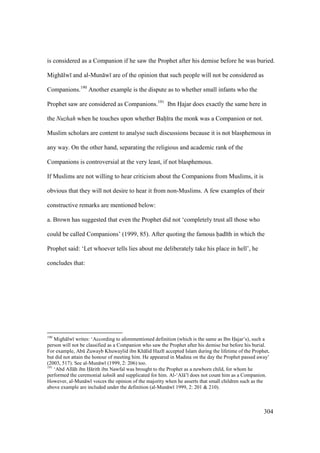 304
is considered as a Companion if he saw the Prophet after his demise before he was buried.
Migh lw and al-Mun w are of the opinion that such people will not be considered as
Companions.190
Another example is the dispute as to whether small infants who the
Prophet saw are considered as Companions.191
Ibn Hoajar does exactly the same here in
the Nuzhah when he touches upon whether Baho ra the monk was a Companion or not.
Muslim scholars are content to analyse such discussions because it is not blasphemous in
any way. On the other hand, separating the religious and academic rank of the
Companions is controversial at the very least, if not blasphemous.
If Muslims are not willing to hear criticism about the Companions from Muslims, it is
obvious that they will not desire to hear it from non-Muslims. A few examples of their
constructive remarks are mentioned below:
a. Brown has suggested that even the Prophet did not ‘completely trust all those who
could be called Companions’ (1999, 85). After quoting the famous had th in which the
Prophet said: ‘Let whoever tells lies about me deliberately take his place in hell’, he
concludes that:
190
Migh lw writes: ‘According to aforementioned definition (which is the same as Ibn Hajar’s), such a
person will not be classified as a Companion who saw the Prophet after his demise but before his burial.
For example, Abk Zuwayb Khuwaylid ibn Kh lid Hazl accepted Islam during the lifetime of the Prophet,
but did not attain the honour of meeting him. He appeared in Madina on the day the Prophet passed away’
(2003, 517). See al-Mun w (1999, 2: 206) too.
191
‘Abd All h ibn H rith ibn Nawfal was brought to the Prophet as a newborn child, for whom he
performed the ceremonial tahn k and supplicated for him. Al-‘Al ’ does not count him as a Companion.
However, al-Mun w voices the opinion of the majority when he asserts that small children such as the
above example are included under the definition (al-Mun w 1999, 2: 201 & 210).
 