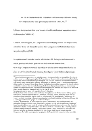 305
…this can be taken to mean that Muhzammad knew that there were those among
his Companions who were spreading lies about him (1999, 85). 192
b. Brown also notes that there were ‘reports of conflicts and mutual accusations among
the Companions’ (1999, 86).
c. In fact, Brown suggests, the Companions were marked by mistrust and dispute to the
extent that ‘Umar felt the need to confine three Companions to Madina to keep them
spreading traditions (Ibid.).
In response to such remarks, Muslim scholars have felt the urgent need to mute such
voices, precisely because it questions the most dedicated men of Islam.
Over sixty Companions narrated ‘Let whoever tells lies about me deliberately take his
place in hell’ from the Prophet, including those figures whom the Prophet promised a
192
Brown’s opinion clearly shows the wide discrepancy of western scholars on this tradition (Let whoever
tells lies about me…). By suggesting that the Prophet did say these words to his Companions, he implicitly
suggests that there is some authenticity to the report. This is in stark contrast to other western academics
who strongly assert that the hadith is forged. Guillaume, for example, writes, ‘A most remarkable feature
of the reaction [of increased forgery] was that the theologians borrowed the weapons of the liars. In order to
combat false traditions they invented others equally destitute of prophetic authority. An extra ordinary
number of Companions are cited as witnesses that the Prophet said, ‘whoever shall repeat of me that which
I have not said, his resting place shall be in Hell’ (1924, pp.78-79)
Several points must be raised with regards to Brown’s objection;
Firstly, the logic of his reasoning is not conclusive. Merely because the Prophet warned of lying against
him does not automatically mean that the Companions were lying. Instead, the saying can be seen as a
reminder to those around him that his words are to be reported with utmost accuracy and integrity. If x
warns y to refrain from lying, it does not necessitate that y is already indulging in lying; it could mean that
x is asking y to refrain from lying as he has done in the past.
Secondly, the had th itself, as classical scholars agree, is not directed at the Companions but at the
generations thereafter. In other words, the saying is a prophecy of what will occur after the Companions’
times. Several traditions exist which do not address the Companions but those who come after them. For
example, the Prophet was reported to have said: ‘Do not insult my Companions. For I swear by All h, if
you were to spend the weight of Mount Uhzud in gold [in All h’s path], you would not even reach their
sight, nor half of it’ (al-Khats b al-Baghd d 1998, 48). Clearly, this is directed to those after the
Companions. The had th warning against lying against the Prophet is to be interpreted in the same light.
 