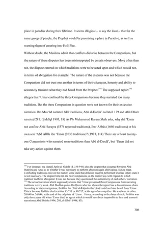 306
place in paradise during their lifetime. It seems illogical – to say the least – that for the
same group of people, the Prophet would be promising a place in Paradise, as well as
warning them of entering into Hell-Fire.
Without doubt, the Muslims admit that conflicts did arise between the Companions, but
the nature of these disputes has been misinterpreted by certain observers. More often than
not, the dispute centred on which traditions were to be acted upon and which would not,
in terms of abrogation for example. The nature of the disputes was not because the
Companions did not trust one another in terms of their character, honesty and ability to
accurately transmit what they had heard from the Prophet.193
The supposed report194
alleges that ‘Umar confined the three Companions because they narrated too many
traditions. But the three Companions in question were not known for their excessive
narration. Ibn Mas‘kd narrated 848 traditions, Abk al-Dard ’ narrated 179 and Abk Dharr
narrated 281. (SIidd q 1993, 18) As P r Muhammad Karam Shah asks, why did ‘Umar
not confine Abk Hurayra (5374 reported traditions), Ibn ‘Abb s (1660 traditions) or his
own son ‘Abd All h ibn ‘Umar (2630 traditions)? (1973, 114) There are at least twenty-
one Companions who narrated more traditions than Abk al-Dard ’, but ‘Umar did not
take any action against them.
193
For instance, the Hanafi Jurist al-Sh sh (d. 335/946) cites the dispute that occurred between Abk
Hurayra and Anas as to whether it was necessary to perform ablution again after eating cooked meat.
Conflicting traditions exist on the matter; some state that ablution must be performed whereas others state it
is not necessary. The dispute between the two Companions on the matter was with regards to which
tradition had been abrogated. It was not because they questioned the authenticity of each others’ narration.
194
The actual narration which supposedly claims that ‘Umar prevented three Companions from narrating
traditions is very weak. Abk Shuhba quotes Ibn Hazm who has shown the report has a discontinuous chain.
According to his investigations, Ibr h m ibn ‘Abd al-Rahm n ibn ‘Awf could not have heard from ‘Umar.
This is because Ibr h m died in either 95/713 or 99/717, at the age of seventy-five. He was born in either
20/640 or 24/644, at the end of the caliphate of ‘Umar. Hence, according to the dates of each, Ibr h m was
only three years old when ‘Umar died, an age at which it would have been impossible to hear and transmit
narrations (Abk Shuhba 1996, 280, al-Sib ‘ 1998, 83).
 