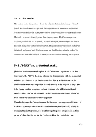 307
5.41.1. Conclusion.
This section on the Companions reflects the polemics that marks the study of ‘ilm al-
had th. The Muslims dare not question the integrity of these servants of Muhoammad
whilst the western scholars highlight the tension and accuracy that existed between them.
The truth – it seems – lies in between these two spectrums. The Companions were
religiously credible but not necessarily academically equal, as my analysis has shown.
Like with many other sections in the Nuzhah, it highlights the protectionism that certain
individuals and groups hold. Muslims cannot and should not question the rank of the
Companions, even if the result of its absence is a blurred understanding ‘ilm al-had th.
5.42. Al-T+bi‘) and al-Mukhad4ram.n.
[The isn d either ends at the Prophet, at the Companion (Sah- b )] or at the T bi‘
(Successor). The T bi‘ is the is one who met the Companion(s) with the same detail
as before (as a believer in the Prophet, and then died as a Muslim), except the
condition of faith in the Companion, as this is specific to the Prophet only. This
is the chosen opinion, as opposed to those [scholars] who add the condition of
extensive adherence for the Successor [to the Companion], the validity of hearing
from him or the condition of acknowledgement.
There lies between the Companions and the Successors a group upon which there is
a dispute regarding which of the two [aforementioned] categories they belong to.
These are the Mukhad!ram n, who lived through the period of Ignorance and the
period of Islam, but did not see the Prophet . Thus Ibn ‘Abd al-Barr has
 