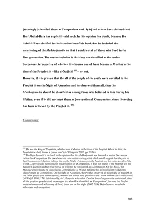 308
[seemingly] classified these as Companions and ‘Iy:dM and others have claimed that
Ibn ‘Abd al-Barr has explicitly said such. In this opinion lies doubt, because Ibn
‘Abd al-Barr clarified in the introduction of his book that he included the
mentioning of the Mukhad!ram n so that it could entail all those who lived in the
first generation. The correct opinion is that they are classified as the senior
Successors, irrespective of whether it is known one of them became a Muslim in the
time of the Prophet – like al-Naj:sh; 195
– or not.
However, if it is proven that the all of the people of the earth were unveiled to the
Prophet on the Night of Ascension and he observed them all, then the
Mukhad!ram n should be classified as among those who believed in him during his
lifetime, even if he did not meet them as [conventional] Companions, since the seeing
has been achieved by the Prophet . 196
Commentary
195
He was the king of Abyssinia, who became a Muslim in the time of the Prophet. When he died, the
Prophet described him as a ‘pious man’ (al-‘Uthaymin 2002, pp. 285-6).
196
Ibn Hajar himself is inclined to the opinion that the Mukhad$ram n are deemed as senior Successors
rather than Companions. He does however raise an interesting point which could suggest that they are in
fact Companions. Muslims believe that on the Night of Ascension, the Prophet saw the entire people of the
world. As previously mentioned in the definition of a Companion, it does not matter if the Prophet saw the
person in question and not vice versa; he will still be considered as a Companion. On this basis, the
Mukhad$ram n should be classified as Companions. Al-Waj d believes this is insufficient evidence to
classify them as Companions. On the night of Ascension, the Prophet observed all the people of the earth in
the ‘ lam ghayb (the unseen realm), whereas the matter here pertains to the ‘ lam shuh d (the visible realm)
(al-Waj d 1996, 178). Additionally, al-‘Uthaymin writes that if such a line of argument is maintained, then
all the previous prophets and messengers too should be classified as ‘Companions’, because the Prophet
met (and conversed with many of them) them too on this night (2002, 289). But of course, no scholar
adheres to such an opinion.
 