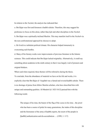 30
In relation to the Nuzhah, the analysis has indicated that:
a. Ibn Hajar was first and foremost a hadith scholar. Therefore, this may suggest his
preference to focus on this alone, rather than fiqh and other disciplines in the Nuzhah.
b. Ibn Hajar was a spiritually-inclined Muslim. This may manifest itself in the Nuzhah via
the non-confrontational approach he chooses to adopt.
c. He lived in a turbulent political climate. His character helped immensely in
overcoming such hurdles.
d. Many of his literary works were improvements of previous literature in the Islamic
sciences. This could indicate that Ibn Hajar lacked originality. Alternatively, it could say
something about academia in the ninth century in that it was largely void of pioneers and
original thinkers.
Where and when required, these themes will be referred to during the thesis.
To conclude, from the abundance of material we have on his life and works, it is
explicitly clear that Ibn Hiajar al-‘Asqal n was a famed and revered had th scholar. There
is no shortage of praise from fellow Muslim scholars, who have described him with
unique and outstanding qualities. Al-Mun w (d. 1021/1612) praised him with the
following words:
The unique of his time, the bearer of the flag of the sunna in his time…the jewel
who has been a source of pride for many generations, the im m of this discipline
and the forerunner of the army of hiad th experts, the resort of the people in
[hiad th] authentication and dis-accreditation … (1999, 1: 117)
 