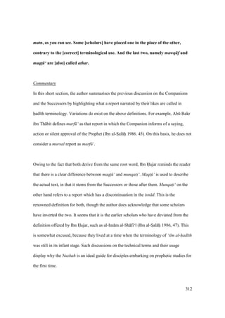 312
matn, as you can see. Some [scholars] have placed one in the place of the other,
contrary to the [correct] terminological use. And the last two, namely mawq f and
maqt! ‘ are [also] called athar.
Commentary
In this short section, the author summarises the previous discussion on the Companions
and the Successors by highlighting what a report narrated by their likes are called in
had th terminology. Variations do exist on the above definitions. For example, Abk Bakr
ibn Th bit defines marf ‘ as that report in which the Companion informs of a saying,
action or silent approval of the Prophet (Ibn al-SIal hii 1986. 45). On this basis, he does not
consider a mursal report as marf ‘.
Owing to the fact that both derive from the same root word, Ibn Hajar reminds the reader
that there is a clear difference between maqt$ ‘ and munqat$i‘. Maqt$ ‘ is used to describe
the actual text, in that it stems from the Successors or those after them. Munqat$i‘ on the
other hand refers to a report which has a discontinuation in the isn d. This is the
renowned definition for both, though the author does acknowledge that some scholars
have inverted the two. It seems that it is the earlier scholars who have deviated from the
definition offered by Ibn Hajar, such as al-Im m al-Sh fi‘ (Ibn al-SIal hii 1986, 47). This
is somewhat excused, because they lived at a time when the terminology of ‘ilm al-had th
was still in its infant stage. Such discussions on the technical terms and their usage
display why the Nuzhah is an ideal guide for disciples embarking on prophetic studies for
the first time.
 