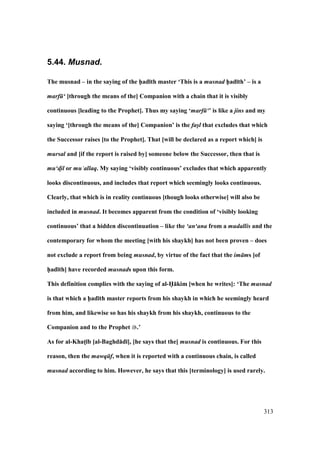 313
5.44. Musnad.
The musnad – in the saying of the h5ad;th master ‘This is a musnad h5ad;th’ – is a
marf ‘ [through the means of the] Companion with a chain that it is visibly
continuous [leading to the Prophet]. Thus my saying ‘marf ‘’ is like a jins and my
saying ‘[through the means of the] Companion’ is the fas/l that excludes that which
the Successor raises [to the Prophet]. That [will be declared as a report which] is
mursal and [if the report is raised by] someone below the Successor, then that is
mu‘d!il or mu‘allaq. My saying ‘visibly continuous’ excludes that which apparently
looks discontinuous, and includes that report which seemingly looks continuous.
Clearly, that which is in reality continuous [though looks otherwise] will also be
included in musnad. It becomes apparent from the condition of ‘visibly looking
continuous’ that a hidden discontinuation – like the ‘an‘ana from a mudallis and the
contemporary for whom the meeting [with his shaykh] has not been proven – does
not exclude a report from being musnad, by virtue of the fact that the im ms [of
h5ad;th] have recorded musnads upon this form.
This definition complies with the saying of al-H5:kim [when he writes]: ‘The musnad
is that which a h5ad;th master reports from his shaykh in which he seemingly heard
from him, and likewise so has his shaykh from his shaykh, continuous to the
Companion and to the Prophet .’
As for al-KhatM;b [al-Baghd:d;], [he says that the] musnad is continuous. For this
reason, then the mawq f, when it is reported with a continuous chain, is called
musnad according to him. However, he says that this [terminology] is used rarely.
 