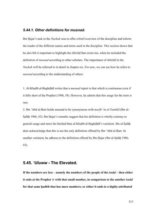315
5.44.1. Other definitions for musnad.
Ibn Hajar’s task in the Nuzhah was to offer a brief overview of the discipline and inform
the reader of the different names and terms used in the discipline. This section shows that
he also felt it important to highlight the ikhtil f that exists too, when he included the
definition of musnad according to other scholars. The importance of ikhtil f in the
Nuzhah will be referred to in detail in chapter six. For now, we can see how he refers to
musnad according to the understanding of others:
1. Al-Khats b al-Baghd d writes that a musnad report is that which is continuous even if
it falls short of the Prophet (1988, 58). However, he admits that this usage for the term is
rare.
2. Ibn ‘Abd al-Barr holds musnad to be synonymous with marf ‘ in al-Tamh d (Ibn al-
SIal hii 1986, 43). Ibn Hajar’s remarks suggest that his definition is wholly contrary to
general usage and more far-fetched than al-Khats b al-Baghd d ’s variation. Ibn al-SIal hii
does acknowledge that this is not the only definition offered by Ibn ‘Abd al-Barr. In
another variation, he adheres to the definition offered by Ibn Hajar (Ibn al-SIal hii 1986,
43).
5.45. ‘Uluww - The Elevated.
If the numbers are less – namely the numbers of the people of the isn d – then either
it ends at the Prophet with that small number, in comparison to the another isn d
for that same h5ad;th that has more numbers; or either it ends to a highly-attributed
 