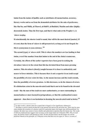 316
im:m from the im ms of h5ad;th, such as [attributes of] memorisation, accuracy,
literary works and so on from the demanded attributes for the sake of preference,
like Shu‘ba, and M:lik, al-Thawr;, al-Sh:fi‘;, al-Bukh:r;, Muslim and other [highly-
decorated] im ms. Thus the first type, and that is what ends at the Prophet , is
‘uluww mut!laq.
If coincidentally the shorter isn d is sound, that will be the most desired [matter]. If
it is not, then the form of ‘uluww is still present in it, so long as it is not forged; for
this is synonymous to non-existence. 200
The second [type], is ‘uluww nisb . This is where the numbers are less leading to that
im:m, even if the number from that im:m to the end of the chain is numerous.
Certainly, the efforts of the earlier reporters have been great in seeking the
elevation (‘uluww) to the extent that this has deviated them from more pressing
matters. This elevation is [dearly] sought because it is closer to authenticity and
nearer to fewer mistakes. This is because there is not a reporter in an isn d except
the possibility of error exists for him. As the means increase and the isn d extends,
then the possibility of errors greatens. As this decreases, so do the chances of errors.
If a distinction exists in the non-elevated isn d that is not to be found in the elevated
isn d – like the men of the isn d are more authoritative, or more outstanding in
memorisation or more learned in jurisprudence, or that the continuation is more
apparent – then there is no hesitation in deeming the non-elevated isn d as better.201
200
In other words, a shorter chain for a report that is forged is of no significance whatsoever.
201
Ibn Hajar is quick to point out that this is the general rule and not the universal one. There may be cases
where despite the existence of a shorter isn d for a particular report, the longer may still be preferred. For
instance, the latter may consist of more reliable and authoritative reporters than the shorter one. The words
of delivery employed may suggest more accuracy in the longer chain (al-‘Uthaymin 2002, 303). In such
cases, the shorter isn d is still deemed as isn d ‘ l (the elevated chain), but the longer one will be
preferred. Based on this principle, al-‘Uthaymin writes that there are two types of ‘uluww; in terms of
 