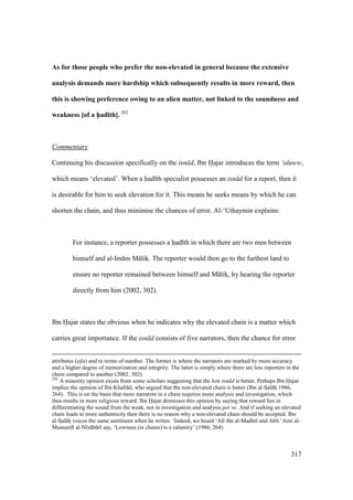 317
As for those people who prefer the non-elevated in general because the extensive
analysis demands more hardship which subsequently results in more reward, then
this is showing preference owing to an alien matter, not linked to the soundness and
weakness [of a h5ad;th]. 202
Commentary
Continuing his discussion specifically on the isn d, Ibn Hajar introduces the term ‘uluww,
which means ‘elevated’. When a had th specialist possesses an isn d for a report, then it
is desirable for him to seek elevation for it. This means he seeks means by which he can
shorten the chain, and thus minimise the chances of error. Al-‘Uthaymin explains:
For instance, a reporter possesses a had th in which there are two men between
himself and al-Im m M lik. The reporter would then go to the furthest land to
ensure no reporter remained between himself and M lik, by hearing the reporter
directly from him (2002, 302).
Ibn Hajar states the obvious when he indicates why the elevated chain is a matter which
carries great importance. If the isn d consists of five narrators, then the chance for error
attributes (s"ifa) and in terms of number. The former is where the narrators are marked by more accuracy
and a higher degree of memorization and integrity. The latter is simply where there are less reporters in the
chain compared to another (2002, 302).
202
A minority opinion exists from some scholars suggesting that the low isn d is better. Perhaps Ibn Hajar
implies the opinion of Ibn Khall d, who argued that the non-elevated chain is better (Ibn al-SIal hii 1986,
264). This is on the basis that more narrators in a chain requires more analysis and investigation, which
thus results in more religious reward. Ibn Hajar dismisses this opinion by saying that reward lies in
differentiating the sound from the weak, not in investigation and analysis per se. And if seeking an elevated
chain leads to more authenticity then there is no reason why a non-elevated chain should be accepted. Ibn
al-SIal hii voices the same sentiment when he writes: ‘Indeed, we heard ‘Al ibn al-Mad n and Abk ‘Amr al-
Mustaml al-N s bkr say, ‘Lowness (in chains) is a calamity’ (1986, 264).
 