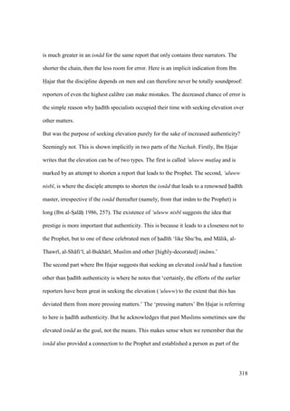 318
is much greater in an isn d for the same report that only contains three narrators. The
shorter the chain, then the less room for error. Here is an implicit indication from Ibn
Hajar that the discipline depends on men and can therefore never be totally soundproof:
reporters of even the highest calibre can make mistakes. The decreased chance of error is
the simple reason why had th specialists occupied their time with seeking elevation over
other matters.
But was the purpose of seeking elevation purely for the sake of increased authenticity?
Seemingly not. This is shown implicitly in two parts of the Nuzhah. Firstly, Ibn Hajar
writes that the elevation can be of two types. The first is called ‘uluww mut$laq and is
marked by an attempt to shorten a report that leads to the Prophet. The second, ‘uluww
nisb , is where the disciple attempts to shorten the isn d that leads to a renowned had th
master, irrespective if the isn d thereafter (namely, from that im m to the Prophet) is
long (Ibn al-SIal hii 1986, 257). The existence of ‘uluww nisb suggests the idea that
prestige is more important that authenticity. This is because it leads to a closeness not to
the Prophet, but to one of these celebrated men of had th ‘like Shu‘ba, and M lik, al-
Thawr , al-Sh fi‘ , al-Bukh r , Muslim and other [highly-decorated] im ms.’
The second part where Ibn Hajar suggests that seeking an elevated isn d had a function
other than had th authenticity is where he notes that ‘certainly, the efforts of the earlier
reporters have been great in seeking the elevation (‘uluww) to the extent that this has
deviated them from more pressing matters.’ The ‘pressing matters’ Ibn Hajar is referring
to here is had th authenticity. But he acknowledges that past Muslims sometimes saw the
elevated isn d as the goal, not the means. This makes sense when we remember that the
isn d also provided a connection to the Prophet and established a person as part of the
 