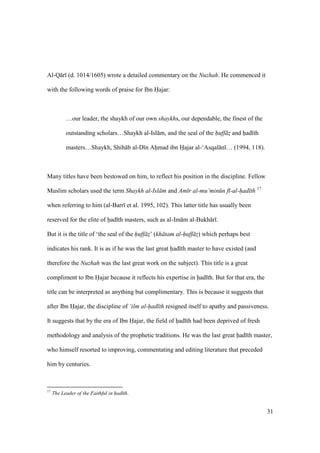 31
Al-Q r (d. 1014/1605) wrote a detailed commentary on the Nuzhah. He commenced it
with the following words of praise for Ibn Hajar:
…our leader, the shaykh of our own shaykhs, our dependable, the finest of the
outstanding scholars…Shaykh al-Isl m, and the seal of the huff z$ and hiad th
masters…Shaykh, Shih b al-D n Ahimad ibn Hajar al-‘Asqal n … (1994, 118).
Many titles have been bestowed on him, to reflect his position in the discipline. Fellow
Muslim scholars used the term Shaykh al-Isl m and Am r al-mu’min n f -al-had th 17
when referring to him (al-Barr et al. 1995, 102). This latter title has usually been
reserved for the elite of had th masters, such as al-Im m al-Bukh r .
But it is the title of ‘the seal of the huff z$’ (kh tam al-huff z$) which perhaps best
indicates his rank. It is as if he was the last great had th master to have existed (and
therefore the Nuzhah was the last great work on the subject). This title is a great
compliment to Ibn Hajar because it reflects his expertise in had th. But for that era, the
title can be interpreted as anything but complimentary. This is because it suggests that
after Ibn Hajar, the discipline of ‘ilm al-had th resigned itself to apathy and passiveness.
It suggests that by the era of Ibn Hajar, the field of hiad th had been deprived of fresh
methodology and analysis of the prophetic traditions. He was the last great had th master,
who himself resorted to improving, commentating and editing literature that preceded
him by centuries.
17
The Leader of the Faithful in had th.
 