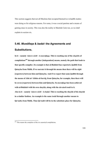 320
This section suggests that not all Muslims that occupied themselves in had th studies
were doing so for religious reasons. For some, it was a social pastime and a means of
gaining staus in society. This was also the reality in Mamluk Cairo too, as we shall
explain in section six.
5.46. Muw+faqa & badal- the Agreements and
Substitutions.
In it – namely ‘uluww nisb – is muw faqa. This is reaching one of the shaykhs of
compilations203
through another [independent] means, namely the path that leads to
that specific compiler. Its example is that al-Bukh:r; has reported a h5ad;th from
Qutayba from M:lik. If we narrate it through his means then there will be eight
[reporters] between him and Qutayba. And if we report that same h5ad;th through
the means of AbE al-‘Abb:s al-Sarr:j, from Qutayba, for example, then there will
be seven [reporters] between him and Qutayba. So muw faqa has been achieved
with al-Bukh:r; with his own shaykh, along with the elevated isn d to it.
Also in it – namely ‘uluww nisb – is badal. This is reaching the shaykh of his shaykh
in a similar fashion. An example is the same isn d through another means to
Qa‘nab;, from M:lik. Thus Qa‘nab; will be in the substitute place for Qutayba.
203
This means the compilers of the six canonical compilations.
 