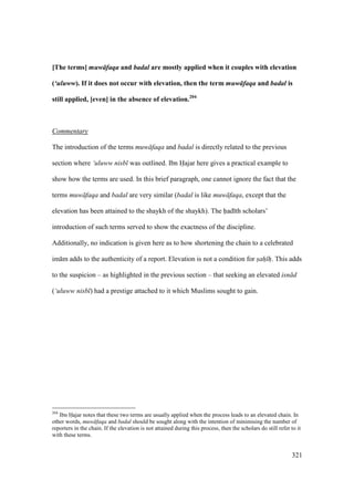 321
[The terms] muw faqa and badal are mostly applied when it couples with elevation
(‘uluww). If it does not occur with elevation, then the term muw faqa and badal is
still applied, [even] in the absence of elevation.204
Commentary
The introduction of the terms muw faqa and badal is directly related to the previous
section where ‘uluww nisb was outlined. Ibn Hajar here gives a practical example to
show how the terms are used. In this brief paragraph, one cannot ignore the fact that the
terms muw faqa and badal are very similar (badal is like muw faqa, except that the
elevation has been attained to the shaykh of the shaykh). The had th scholars’
introduction of such terms served to show the exactness of the discipline.
Additionally, no indication is given here as to how shortening the chain to a celebrated
im m adds to the authenticity of a report. Elevation is not a condition for sah h. This adds
to the suspicion – as highlighted in the previous section – that seeking an elevated isn d
(‘uluww nisb ) had a prestige attached to it which Muslims sought to gain.
204
Ibn Hajar notes that these two terms are usually applied when the process leads to an elevated chain. In
other words, muw faqa and badal should be sought along with the intention of minimising the number of
reporters in the chain. If the elevation is not attained during this process, then the scholars do still refer to it
with these terms.
 
