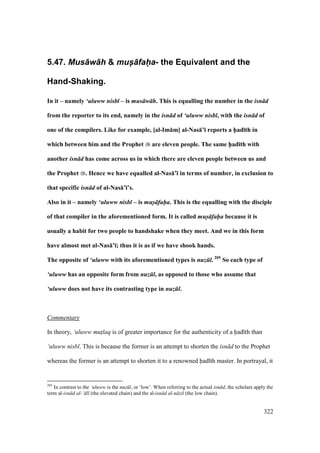 322
5.47. Mus+w+h & mus-+fah-a- the Equivalent and the
Hand-Shaking.
In it – namely ‘uluww nisb – is mus w h. This is equalling the number in the isn d
from the reporter to its end, namely in the isn d of ‘uluww nisb , with the isn d of
one of the compilers. Like for example, [al-Im:m] al-Nas:’; reports a h5ad;th in
which between him and the Prophet are eleven people. The same h5ad;th with
another isn d has come across us in which there are eleven people between us and
the Prophet . Hence we have equalled al-Nas:’; in terms of number, in exclusion to
that specific isn d of al-Nas:’;’s.
Also in it – namely ‘uluww nisb – is mus- fah-a. This is the equalling with the disciple
of that compiler in the aforementioned form. It is called mus- fah-a because it is
usually a habit for two people to handshake when they meet. And we in this form
have almost met al-Nas:’;; thus it is as if we have shook hands.
The opposite of ‘uluww with its aforementioned types is nuz l. 205
So each type of
‘uluww has an opposite form from nuz l, as opposed to those who assume that
‘uluww does not have its contrasting type in nuz l.
Commentary
In theory, ‘uluww mut$laq is of greater importance for the authenticity of a had th than
‘uluww nisb . This is because the former is an attempt to shorten the isn d to the Prophet
whereas the former is an attempt to shorten it to a renowned had th master. In portrayal, it
205
In contrast to the ‘uluww is the nuz l, or ‘low’. When referring to the actual isn d, the scholars apply the
term al-isn d al-‘ l (the elevated chain) and the al-isn d al-n zil (the low chain).
 