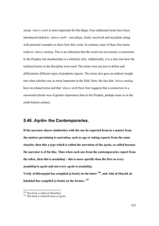 323
seems ‘uluww nisb is more important for Ibn Hajar. Four additional terms have been
introduced related to ‘uluww nisb – muw faqa, badal, mus w h and mus faha along
with practical examples to show how they work. In contrast, none of these four terms
relate to ‘uluww mut$laq. This is an indication that the isn d was not merely a connection
to the Prophet, but membership to a scholarly elite. Additionally, it is a clue into how the
technical terms in the discipline were used. The terms were not just to define and
differentiate different types of prophetic reports. The terms also gave an indirect insight
into what scholars saw as more important in the field. Here, the fact that ‘uluww mut$laq
have no related terms and that ‘uluww nisb have four suggests that a connection to a
renowned scholar was of greater importance than to the Prophet, perhaps more so in the
ninth Islamic century.
5.48. Aqr+n- the Contemporaries.
If the narrator shares similarities with the one he reported from in a matter from
the matters pertaining to narration, such as age or taking reports from the same
shaykhs, then this a type which is called the narration of the aqr n, so called because
the narrator is of his like. Thus when each one from the contemporaries report from
the other, then this is mudabbaj – this is more specific than the first as every
mudabbaj is aqr n and not every aqr n is mudabbaj.
Verily al-D:raqutMn; has compiled [a book] on the latter 206
, and AbE al-Shaykh al-
IsVbah:n; has compiled [a book] on the former. 207
206
This book is called al-Mudabbaj.
207
This book is called Riw yat al-aqr n.
 
