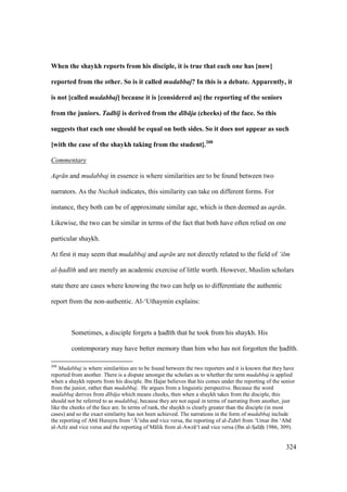 324
When the shaykh reports from his disciple, it is true that each one has [now]
reported from the other. So is it called mudabbaj? In this is a debate. Apparently, it
is not [called mudabbaj] because it is [considered as] the reporting of the seniors
from the juniors. Tadb j is derived from the d b ja (cheeks) of the face. So this
suggests that each one should be equal on both sides. So it does not appear as such
[with the case of the shaykh taking from the student].208
Commentary
Aqr n and mudabbaj in essence is where similarities are to be found between two
narrators. As the Nuzhah indicates, this similarity can take on different forms. For
instance, they both can be of approximate similar age, which is then deemed as aqr n.
Likewise, the two can be similar in terms of the fact that both have often relied on one
particular shaykh.
At first it may seem that mudabbaj and aqr n are not directly related to the field of ‘ilm
al-had th and are merely an academic exercise of little worth. However, Muslim scholars
state there are cases where knowing the two can help us to differentiate the authentic
report from the non-authentic. Al-‘Uthaymin explains:
Sometimes, a disciple forgets a had th that he took from his shaykh. His
contemporary may have better memory than him who has not forgotten the had th.
208
Mudabbaj is where similarities are to be found between the two reporters and it is known that they have
reported from another. There is a dispute amongst the scholars as to whether the term mudabbaj is applied
when a shaykh reports from his disciple. Ibn Hajar believes that his comes under the reporting of the senior
from the junior, rather than mudabbaj. He argues from a linguistic perspective. Because the word
mudabbaj derives from d b ja which means cheeks, then when a shaykh takes from the disciple, this
should not be referred to as mudabbaj, because they are not equal in terms of narrating from another, just
like the cheeks of the face are. In terms of rank, the shaykh is clearly greater than the disciple (in most
cases) and so the exact similarity has not been achieved. The narrations in the form of mudabbaj include
the reporting of Abk Hurayra from ‘{’isha and vice versa, the reporting of al-Zuhr from ‘Umar ibn ‘Abd
al-Az z and vice versa and the reporting of M lik from al-Awz ‘ and vice versa (Ibn al-SIal hi 1986, 309).
 
