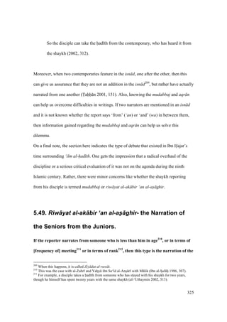 325
So the disciple can take the had th from the contemporary, who has heard it from
the shaykh (2002, 312).
Moreover, when two contemporaries feature in the isn d, one after the other, then this
can give us assurance that they are not an addition in the isn d209
, but rather have actually
narrated from one another (Tahh n 2001, 151). Also, knowing the mudabbaj and aqr n
can help us overcome difficulties in writings. If two narrators are mentioned in an isn d
and it is not known whether the report says ‘from’ (‘an) or ‘and’ (wa) in between them,
then information gained regarding the mudabbaj and aqr n can help us solve this
dilemma.
On a final note, the section here indicates the type of debate that existed in Ibn Hajar’s
time surrounding ‘ilm al-had th. One gets the impression that a radical overhaul of the
discipline or a serious critical evaluation of it was not on the agenda during the ninth
Islamic century. Rather, there were minor concerns like whether the shaykh reporting
from his disciple is termed mudabbaj or riw yat al-ak bir ‘an al-as ghir.
5.49. Riw+yat al-ak+bir ‘an al-as-+ghir- the Narration of
the Seniors from the Juniors.
If the reporter narrates from someone who is less than him in age210
, or in terms of
[frequency of] meeting211
or in terms of rank212
, then this type is the narration of the
209
When this happens, it is called Ziy dat al-ruw t.
210
This was the case with al-Zuhr and Yahoy ibn Sa‘ d al-Anso r with M lik (Ibn al-SIal hii 1986, 307).
211
For example, a disciple takes a had th from someone who has stayed with his shaykh for two years,
though he himself has spent twenty years with the same shaykh (al-‘Uthaymin 2002, 313).
 