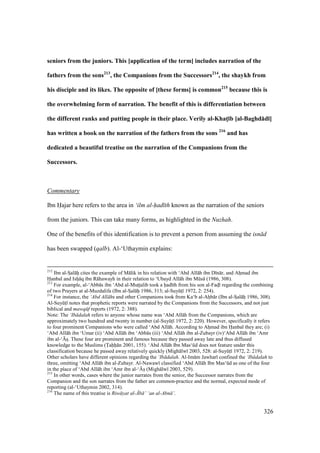 326
seniors from the juniors. This [application of the term] includes narration of the
fathers from the sons213
, the Companions from the Successors214
, the shaykh from
his disciple and its likes. The opposite of [these forms] is common215
because this is
the overwhelming form of narration. The benefit of this is differentiation between
the different ranks and putting people in their place. Verily al-KhatM;b [al-Baghd:d;]
has written a book on the narration of the fathers from the sons 216
and has
dedicated a beautiful treatise on the narration of the Companions from the
Successors.
Commentary
Ibn Hajar here refers to the area in ‘ilm al-had th known as the narration of the seniors
from the juniors. This can take many forms, as highlighted in the Nuzhah.
One of the benefits of this identification is to prevent a person from assuming the isn d
has been swapped (qalb). Al-‘Uthaymin explains:
212
Ibn al-SIal hii cites the example of M lik in his relation with ‘Abd All h ibn D n r, and Ahomad ibn
Hanbal and Isho q ibn R hawayh in their relation to ‘Ubayd All h ibn Mks (1986, 308).
213
For example, al-‘Abb s ibn ‘Abd al-Mutstsalib took a had th from his son al-Fadsl regarding the combining
of two Prayers at al-Muzdalifa (Ibn al-SIal hii 1986, 313; al-SuyktI 1972, 2: 254).
214
For instance, the ‘Abd All hs and other Companions took from Ka‘b al-Ahob r (Ibn al-SIal hii 1986, 308).
Al-SuyktI notes that prophetic reports were narrated by the Companions from the Successors, and not just
biblical and mawq f reports (1972, 2: 388).
Note: The ‘Ib dalah refers to anyone whose name was ‘Abd All h from the Companions, which are
approximately two hundred and twenty in number (al-SuyktI 1972, 2: 220). However, specifically it refers
to four prominent Companions who were called ‘Abd All h. According to Ahomad ibn Hanbal they are; (i)
‘Abd All h ibn ‘Umar (ii) ‘Abd All h ibn ‘Abb s (iii) ‘Abd All h ibn al-Zubayr (iv)‘Abd All h ibn ‘Amr
ibn al-‘{so. These four are prominent and famous because they passed away late and thus diffused
knowledge to the Muslims (Tahh n 2001, 155). ‘Abd All h Ibn Mas‘kd does not feature under this
classification because he passed away relatively quickly (Migh lw 2003, 528: al-SuyktI 1972, 2: 219).
Other scholars have different opinions regarding the ‘Ib dalah. Al-Im m Jawhar confined the ‘Ib dalah to
three, omitting ‘Abd All h ibn al-Zubayr. Al-Nawaw classified ‘Abd All h Ibn Mas‘kd as one of the four
in the place of ‘Abd All h ibn ‘Amr ibn al-‘{so (Migh lw 2003, 529).
215
In other words, cases where the junior narrates from the senior, the Successor narrates from the
Companion and the son narrates from the father are common-practice and the normal, expected mode of
reporting (al-‘Uthaymin 2002, 314).
216
The name of this treatise is Riw yat al-.b ’ ‘an al-Abn ’.
 