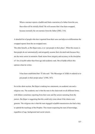 327
When a narrator reports a had th and finds a narration of a father from the son,
then what will he initially think? He will assume that it has been swapped,
because normally the son narrates from the father (2002, 314).
A detailed list of people who have reported from their sons can help us to differentiate the
swapped reports from the un-swapped ones.
The other benefit, as Ibn Hajar notes, is to ‘put people in their place’. What this means is
that people do not automatically and arrogantly assume their elevated rank because they
are the more senior in narration. Rank stems from integrity and accuracy in the discipline
of ‘ilm al-had th rather than from age and academic rank. Ibn al-SIal hii reflects this
opinion when he writes:
It has been established that ‘{’isha said: ‘The Messenger of All h ordered us to
put people in their proper place’ (1986, 307).
So in this short section, Ibn Hajar is making two statements, an academic one and a
religious one. The academic one is that the men in the chain took on all different forms,
with fathers sometimes reporting from their sons and the seniors narrating from the
juniors. Ibn Hajar is suggesting that this could only come about if the chains were
genuine. The religious one is that the men engaged in had th transmission also had a duty
to uphold the teachings of the Prophet. This meant respecting the men of knowledge,
regardless of age, background and social esteem.
 