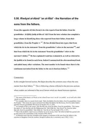 328
5.50. Riw+yat al-Abn+’ ‘an al-Mb+’ - the Narration of the
sons from the fathers.
From [the opposite of] this [form] is he who reports from his father, from his
grandfather. Al-H5:fizM SDal:hPP al-D;n al-‘Al:’; from the later scholars has compiled a
large volume in identifying those who reported from their father, from their
grandfather, from the Prophet 217
. He has divided them into types; that from
which the his in the statement ‘from his grandfather’ refers to the narrator218
, and
that from which the his in the statement ‘from his grandfather’ refers to the
narrator’s father.219
He has explained it and has evaluated it, as well as referred to
the h5ad;th to be found in each form. Indeed I summarised the aforementioned book
and added many other variations. The most number to be found where there is the
continuous narration from the father to the son is fourteen fathers. 220
Commentary
In this straight-forward section, Ibn Hajar describes the common cases where the sons
narrate from their fathers.221
This is following a theme reflected in the previous sections
where readers are informed of the novel factors which are shared between reporters.
217
The name of this book is al-Washy al-mu‘allam f man raw ‘an ab ‘an jaddih , ‘an al-nab s"alla All h
‘alayhi wa sallam.
218
For example, there is a sanad which reads: ‘Bahz ibn Hak m from his father, from his grandfather, from
the Prophet.’ This means the report stemmed from Bahz ibn Hak m ibn Mu‘ wiya, from his father Hak m
and then from his grandfather Mu‘ wiya (al-SuyktI 1972, 2: 259).
219
An example of this is the sanad ‘Amr ibn Shu‘ayb, from his father, from his grandfather. This means
the report of ‘Amr ibn Shu‘ayb ibn Muhiammad ibn ‘Abd All h ibn ‘Amr ibn al-‘{so, from his father
Shu‘ayb, from his grandfather ‘Abd All h ibn ‘Amr ibn al-‘{so (al-SuyktI 1972, 2: 257).
220
This is the prophetic report Laysa al-khabar ka-al-mu‘ yana, from ‘Al which al-Q r has quoted with
its full isn d in his commentary of the Nuzhah (1994, 644-5).
221
Al-Mun w notes that also included in the category of narration of the sons from the fathers is the
narration of daughters from the mothers, though he admits this is extremely rare (1999, 2: 261).
 