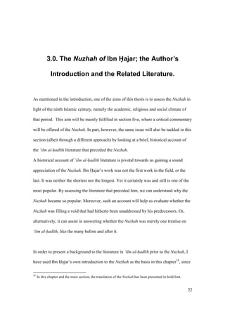 32
3.0. The Nuzhah of Ibn Hajar; the Author’s
Introduction and the Related Literature.
As mentioned in the introduction, one of the aims of this thesis is to assess the Nuzhah in
light of the ninth Islamic century, namely the academic, religious and social climate of
that period. This aim will be mainly fulfilled in section five, where a critical commentary
will be offered of the Nuzhah. In part, however, the same issue will also be tackled in this
section (albeit through a different approach) by looking at a brief, historical account of
the ‘ilm al-had th literature that preceded the Nuzhah.
A historical account of ‘ilm al-had th literature is pivotal towards us gaining a sound
appreciation of the Nuzhah. Ibn Hajar’s work was not the first work in the field, or the
last. It was neither the shortest nor the longest. Yet it certainly was and still is one of the
most popular. By assessing the literature that preceded him, we can understand why the
Nuzhah became so popular. Moreover, such an account will help us evaluate whether the
Nuzhah was filling a void that had hitherto been unaddressed by his predecessors. Or,
alternatively, it can assist in answering whether the Nuzhah was merely one treatise on
‘ilm al-had th, like the many before and after it.
In order to present a background to the literature in ‘ilm al-had th prior to the Nuzhah, I
have used Ibn Hajar’s own introduction to the Nuzhah as the basis in this chapter18
, since
18
In this chapter and the main section, the translation of the Nuzhah has been presented in bold font.
 