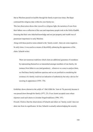 330
that as Muslims passed on had ths through the family in previous times, Ibn Hajar
continued this religious duty within his own family too.
This last observation shows that viewed in a religious light, the narration of sons from
their fathers was a reflection of the care and importance people took in the field of had th.
Ensuring that their sons inherited knowledge and not just property and wealth was of
paramount importance to early Muslims.
Along with these positive notes related to the ‘family isn ds’, there are some negatives.
In early times, it was used as a means of deceitfully enhancing the appearance of the
chain. Schacht writes:
There are numerous traditions which claim an additional guarantee of soundness
by representing themselves as transmitted amongst members of one family, for
instance from father to son (and grandson)…whenever we come to analyse them,
we find these family traditions spurious and we are justified in considering the
existence of a family isn d not an indication of authenticity but only a device for
securing its appearance (1959, 170).
Goldziher shows distrust to the sah fa of ‘Abd All h ibn ‘Amr al-‘{sI precisely because it
was passed down through his family (1971, 23). Even Azami accepted cases where
reporters used such chains to circulate forged traditions (1996, 197).
Overall, I believe that the observations of Schacht and others on ‘family isn ds’ does not
deter one from its significance. In fact, Schacht is actually acknowledging the security
 