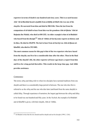332
reporters in terms of death is one hundred and sixty years. This is as such because
AbE ‘Al; al-Burd:n; heard a h5ad;th from al-H5:fiz5 al-Silaf; who was one of his
shaykhs. He narrated from him and died in 500/1106. Then the last from the
companions of al-Salaf; to hear from him was his grandson AbE al-Q:sim ‘Abd al-
Rah5m:n ibn Makk;, who died in 650/1252. An older example is that of al-Bukh:r;
who heard from his disciple222
AbE al-‘Abb:s al-Sarr:j some reports on history and
its likes. He died in 256/870. The last to hear from al-Sarr:j was AbE al-H5asan al-
Khaff:f, who died in 393/1002.
The most common reason for this gap is that of the two reporters who have heard
from the shaykh, one lives for a considerable time after the other. Then in the final
days of the shaykh’s life, the other reporter (of lesser age) hears a report from him
and lives for a long period thereafter. This results in the large time gap. And All:h
provides assistance.
Commentary
The terms s biq and l hiq refer to when two disciples have narrated traditions from one
shaykh and there is a considerably large period in between. The one who dies first is
referred to as the s biq and the one who dies later (and heard from the same shaykh) is
called l hiq. Through experience of narration, the largest gap between the s biq and l hiq
to be found was one hundred and fifty years. In the Nuzhah, the example of al-Bukh r
and al-Khaff f is given, with their shaykh, Abk al-‘Abb s.
222
Al-Mun w writes that the text should read his shaykh and not his disciple (1999, 2: 265).
 
