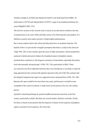 333
Another example is al-Zuhr and Ahomad ibn Ism ‘ l, who both heard from M lik. Al-
Zuhr died in 124/742 and Ahomad died in 259/872, a gap of one hundred and thirty five
years (Migh lw 2003, 553).
The last few sections of the Nuzhah seem to touch on novelty factors related to the men
of transmission in an isn d. S biq and l hiq seems to be following this same pattern. It is
difficult to justify such studies and how it helps had th authentication.
But a closer analysis shows that s biq and l hiq does have an academic function. The
benefit of this is to prevent the wrongful assumption that there is a drop in the chain (al-
‘Ir q 1995, 385). It also touches upon the issue of older transmitters, which Juynboll has
analysed in detail and used to deduce the fraudulent nature of prophetic reports.
Juynboll draws attention to ‘the frequent occurrence of transmitters reportedly blessed by
God with unusually advanced ages’ (1996, VII: 156), particularly in Kkfa. These
mu‘ammar n served an important function; they were introduced, or invented, to span the
large gap between the common link reporters (present at the end of the first century) and
the alleged Companion the report was supposed to have stemmed from (1996, VII: 160).
Because this span would be for more than sixty years, and because it would be more
acceptable if the isn d was shorter, it made sense for the person to be one, old, solitary
person.
Juynboll’s interesting findings do question had th transmission activities in the first
century, particularly in Kkfa. But there are several matters which he overlooks. Firstly,
his thesis is based on the premise that the majority of chains for the majority of prophetic
reports consisted of sole reporters. He writes that:
 
