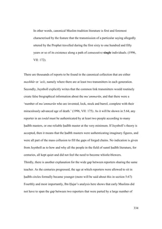 334
In other words, canonical Muslim tradition literature is first and foremost
characterised by the feature that the transmission of a particular saying allegedly
uttered by the Prophet travelled during the first sixty to one hundred and fifty
years or so of its existence along a path of consecutive single individuals. (1996,
VII: 172).
There are thousands of reports to be found in the canonical collection that are either
mashh r or ‘az z, namely where there are at least two transmitters in each generation.
Secondly, Juynboll explicitly writes that the common link transmitters would routinely
create false biographical information about the mu‘ammar n, and that there were a
‘number of mu‘ammar n who are invented, lock, stock and barrel, complete with their
miraculously advanced age of death.’ (1996, VII: 175). As it will be shown in 5.64, any
reporter in an isn d must be authenticated by at least two people according to many
had th masters, or one reliable had th master at the very minimum. If Juynboll’s theory is
accepted, then it means that the had th masters were authenticating imaginary figures, and
were all part of the mass collusion to fill the gaps of forged chains. No indication is given
from Juynboll as to how and why all the people in the field of sunn had th literature, for
centuries, all kept quiet and did not feel the need to become whistle-blowers.
Thirdly, there is another explanation for the wide gap between reporters sharing the same
teacher. As the centuries progressed, the age at which reporters were allowed to sit in
had th circles formally became younger (more will be said about this in section 5.67)
Fourthly and most importantly, Ibn Hajar’s analysis here shows that early Muslims did
not have to span the gap between two reporters that were parted by a large number of
 