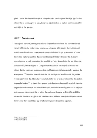 335
years. This is because the concept of s biq and l hiq could explain the large gap. So this
shows that to some degree at least, there was a justification to include a section on s biq
and l hiq in the Nuzhah.
5.51.1. Conclusion.
Throughout his work, Ibn Hajar’s analysis of had th classification has shown the wide
variety of forms the isn d would assume. As s biq and l hiq clearly shows, the isn ds
would sometimes feature two reporters who were divided in age by a number of years.
Elsewhere we have seen that the dispersed nature of the report means that there are
several people in each generation, like mashh r or ‘az z. Some chains did not follow the
conventional path of Prophet to Companion to Successor; his analysis of mursal has
shown that the chain can pass amongst several Successors before eventually reaching the
Companion.223
Common sense dictates that the usual pattern would be that the juniors
would report from the elders, but riw yat al-ak bir ‘an al-as ghir shows that this pattern
too can be broken.224
In short, there was no typical pattern of an isn d. Juynboll gives the
impression that common link transmitters were persistent in creating an isn d in a typical
and common manner, and that is where the mu‘ammar n came in. But s biq and l hiq
shows that there was no typical and common isn d, and that some justifiably took on the
form where there would be a gap of a hundred years between two reporters.
223
See Section 5.19.
224
See Section 5.49.
 