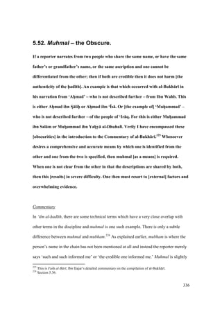 336
5.52. Muhmal – the Obscure.
If a reporter narrates from two people who share the same name, or have the same
father’s or grandfather’s name, or the same ascription and one cannot be
differentiated from the other; then if both are credible then it does not harm [the
authenticity of the h5ad;th]. An example is that which occurred with al-Bukh:r; in
his narration from ‘AhVmad’ – who is not described further – from Ibn Wahb. This
is either AhVmad ibn SD:lihPP or AhVmad ibn ‘Ys:. Or [the example of] ‘MuhVammad’ –
who is not described further – of the people of ‘Ir:q. For this is either MuhVammad
ibn Sal:m or MuhVammad ibn YahVy: al-Dhuhal;. Verily I have encompassed these
[obscurities] in the introduction to the Commentary of al-Bukh:r;.225
Whosoever
desires a comprehensive and accurate means by which one is identified from the
other and one from the two is specified, then muhmal [as a means] is required.
When one is not clear from the other in that the descriptions are shared by both,
then this [results] in severe difficulty. One then must resort to [external] factors and
overwhelming evidence.
Commentary
In ‘ilm al-had th, there are some technical terms which have a very close overlap with
other terms in the discipline and muhmal is one such example. There is only a subtle
difference between muhmal and mubham.226
As explained earlier, mubham is where the
person’s name in the chain has not been mentioned at all and instead the reporter merely
says ‘such and such informed me’ or ‘the credible one informed me.’ Muhmal is slightly
225
This is Fath" al-B r , Ibn Hajar’s detailed commentary on the compilation of al-Bukh r .
226
Section 5.36.
 