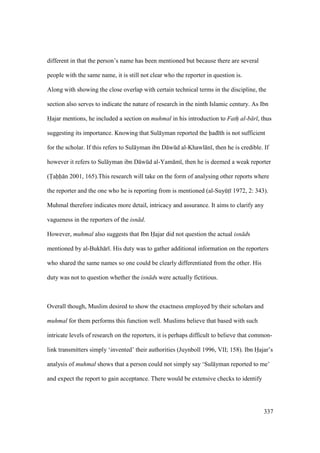 337
different in that the person’s name has been mentioned but because there are several
people with the same name, it is still not clear who the reporter in question is.
Along with showing the close overlap with certain technical terms in the discipline, the
section also serves to indicate the nature of research in the ninth Islamic century. As Ibn
Hajar mentions, he included a section on muhmal in his introduction to Fath" al-b r , thus
suggesting its importance. Knowing that Sul yman reported the had th is not sufficient
for the scholar. If this refers to Sul yman ibn D wkd al-Khawl n , then he is credible. If
however it refers to Sul yman ibn D wkd al-Yam m , then he is deemed a weak reporter
(Tahh n 2001, 165).This research will take on the form of analysing other reports where
the reporter and the one who he is reporting from is mentioned (al-SuyktI 1972, 2: 343).
Muhmal therefore indicates more detail, intricacy and assurance. It aims to clarify any
vagueness in the reporters of the isn d.
However, muhmal also suggests that Ibn Hajar did not question the actual isn ds
mentioned by al-Bukh r . His duty was to gather additional information on the reporters
who shared the same names so one could be clearly differentiated from the other. His
duty was not to question whether the isn ds were actually fictitious.
Overall though, Muslim desired to show the exactness employed by their scholars and
muhmal for them performs this function well. Muslims believe that based with such
intricate levels of research on the reporters, it is perhaps difficult to believe that common-
link transmitters simply ‘invented’ their authorities (Juynboll 1996, VII; 158). Ibn Hajar’s
analysis of muhmal shows that a person could not simply say ‘Sul yman reported to me’
and expect the report to gain acceptance. There would be extensive checks to identify
 
