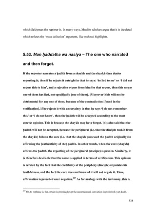 338
which Sul yman the reporter is. In many ways, Muslim scholars argue that it is the detail
which refutes the ‘mass collusion’ argument, like muhmal highlights.
5.53. Man h(addatha wa nasiya – The one who narrated
and then forgot.
If the reporter narrates a h5ad;th from a shaykh and the shaykh then denies
reporting it; then if he rejects it outright in that he says: ‘he lied to me’ or ‘I did not
report this to him’, and a rejection occurs from him for that report, then this means
one of them has lied, not specifically [one of them]. [Moreover] this will not be
detrimental for any one of them, because of the contradiction [found in the
verification]. If he rejects it with uncertainty in that he says ‘I do not remember
this’ or ‘I do not know’, then the h5ad;th will be accepted according to the most
correct opinion. This is because the shaykh may have forgot. It is also said that the
h5ad;th will not be accepted, because the peripheral (i.e. that the disciple took it from
the shaykh) follows the core (i.e. that the shaykh possessed the h5ad;th originally) in
affirming the [authenticity of the] h5ad;th. In other words, when the core (shaykh)
affirms the h5ad;th, the reporting of the peripheral (disciple) is proven. Similarly, it
is therefore desirable that the same is applied in terms of verification. This opinion
is refuted by the fact that the credibility of the periphery (disciple) stipulates his
truthfulness, and the fact the core does not know of it will not negate it. Thus,
affirmation is preceded over negation.227
As for analogy with the testimony, this is
227
Or, to rephrase it, the certain is preceded over the uncertain and conviction is preferred over doubt.
 