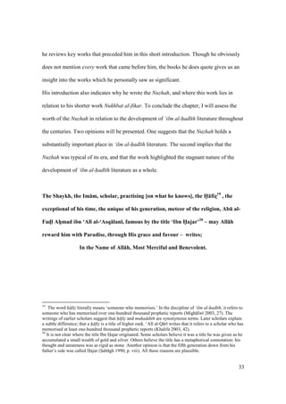 33
he reviews key works that preceded him in this short introduction. Though he obviously
does not mention every work that came before him, the books he does quote gives us an
insight into the works which he personally saw as significant.
His introduction also indicates why he wrote the Nuzhah, and where this work lies in
relation to his shorter work Nukhbat al-fikar. To conclude the chapter, I will assess the
worth of the Nuzhah in relation to the development of ‘ilm al-had th literature throughout
the centuries. Two opinions will be presented. One suggests that the Nuzhah holds a
substantially important place in ‘ilm al-had th literature. The second implies that the
Nuzhah was typical of its era, and that the work highlighted the stagnant nature of the
development of ‘ilm al-had th literature as a whole.
The Shaykh, the Im:m, scholar, practising [on what he knows], the H5:fizD19
, the
exceptional of his time, the unique of his generation, meteor of the religion, AbE al-
FadDl AhFmad ibn ‘Al; al-‘Asq:lan;, famous by the title ‘Ibn H5ajar’20
– may All:h
reward him with Paradise, through His grace and favour – writes;
In the Name of All:h, Most Merciful and Benevolent.
19
The word h fiz literally means ‘someone who memorises.’ In the discipline of ‘ilm al-had th, it refers to
someone who has memorised over one-hundred thousand prophetic reports (Migh lw 2003, 27). The
writings of earlier scholars suggest that h fiz and muhaddith are synonymous terms. Later scholars explain
a subtle difference; that a h fiz is a title of higher rank. ‘Al al-Q r writes that it refers to a scholar who has
memorised at least one-hundred thousand prophetic reports (Khalifa 2003, 42).
20
It is not clear where the title Ibn Hajar originated. Some scholars believe it was a title he was given as he
accumulated a small wealth of gold and silver. Others believe the title has a metaphorical connotation: his
thought and astuteness was as rigid as stone. Another opinion is that the fifth generation down from his
father’s side was called Hajar (Sab gh 1990, p. viii). All these reasons are plausible.
 