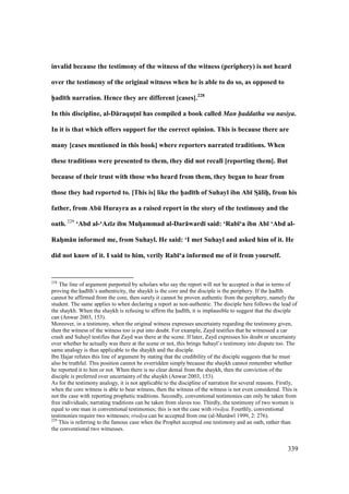 339
invalid because the testimony of the witness of the witness (periphery) is not heard
over the testimony of the original witness when he is able to do so, as opposed to
h5ad;th narration. Hence they are different [cases].228
In this discipline, al-D:raqutMn; has compiled a book called Man haddatha wa nasiya.
In it is that which offers support for the correct opinion. This is because there are
many [cases mentioned in this book] where reporters narrated traditions. When
these traditions were presented to them, they did not recall [reporting them]. But
because of their trust with those who heard from them, they began to hear from
those they had reported to. [This is] like the h5ad;th of Suhayl ibn Ab; SD:lihPP, from his
father, from AbE Hurayra as a raised report in the story of the testimony and the
oath. 229
‘Abd al-‘Az;z ibn MuhVammad al-Dar:ward; said: ‘Rab;‘a ibn Ab; ‘Abd al-
RahVm:n informed me, from Suhayl. He said: ‘I met Suhayl and asked him of it. He
did not know of it. I said to him, verily Rab;‘a informed me of it from yourself.
228
The line of argument purported by scholars who say the report will not be accepted is that in terms of
proving the had th’s authenticity, the shaykh is the core and the disciple is the periphery. If the had th
cannot be affirmed from the core, then surely it cannot be proven authentic from the periphery, namely the
student. The same applies to when declaring a report as non-authentic. The disciple here follows the lead of
the shaykh. When the shaykh is refusing to affirm the had th, it is implausible to suggest that the disciple
can (Anwar 2003, 153).
Moreover, in a testimony, when the original witness expresses uncertainty regarding the testimony given,
then the witness of the witness too is put into doubt. For example, Zayd testifies that he witnessed a car
crash and Suhayl testifies that Zayd was there at the scene. If later, Zayd expresses his doubt or uncertainty
over whether he actually was there at the scene or not, this brings Suhayl’s testimony into dispute too. The
same analogy is thus applicable to the shaykh and the disciple.
Ibn Hajar refutes this line of argument by stating that the credibility of the disciple suggests that he must
also be truthful. This position cannot be overridden simply because the shaykh cannot remember whether
he reported it to him or not. When there is no clear denial from the shaykh, then the conviction of the
disciple is preferred over uncertainty of the shaykh (Anwar 2003, 153).
As for the testimony analogy, it is not applicable to the discipline of narration for several reasons. Firstly,
when the core witness is able to bear witness, then the witness of the witness is not even considered. This is
not the case with reporting prophetic traditions. Secondly, conventional testimonies can only be taken from
free individuals; narrating traditions can be taken from slaves too. Thirdly, the testimony of two women is
equal to one man in conventional testimonies; this is not the case with riw ya. Fourthly, conventional
testimonies require two witnesses; riw ya can be accepted from one (al-Mun w 1999, 2: 276).
229
This is referring to the famous case when the Prophet accepted one testimony and an oath, rather than
the conventional two witnesses.
 