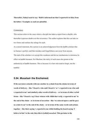 340
Thereafter, Suhayl used to say: ‘Rab;‘a informed me that I reported it to him, from
his father.’ Examples as such are plentiful.
Commentary
This section refers to the cases where a disciple has taken a report from a shaykh, who
thereafter expresses doubt over the occurrence. The author explains that this can take on
two forms and outlines the rulings for each.
As a moral statement, this section is an acknowledgement from the had th scholars that
no human is perfect, and that mistakes and forgetfulness can occur from anyone.
The task of the scholars is to accept this weakness and devise mechanisms to minimise its
effect on had th literature. For Muslims, the rarity of such cases also points to the
authenticity of had th literature. This is because it is liars who tend to forget, not the
truthful.
5.54. Musalsal- the Enchained.
If the narrators coincide with one another in a chain from the chains in terms of
words of delivery – like ‘I heard x who said I heard x’ or ‘x reported to me who said
x reported to me’ and similarly other words of delivery – or in terms of other verbal
forms – like ‘I heard x say I bear witness with All:h that verily x reported to me’ to
the end of the chain – or in terms of an action – like ‘we entered upon x and he gave
us a date to eat’ to the end of the chain – or in terms of the same words and actions
together – like their saying ‘x reported to me whilst holding his beard saying ‘I
believe in fate’ to the end, then this is [called] musalsal. This pertains to the
 