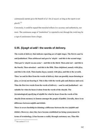 342
continuously narrate gives the benefit of al-‘ilm al-nazar , so long as the report is not
ghar b.232
Conversely, it could be argued that musalsal reflects less accuracy and authenticity, not
more. The continuous usage of ‘haddathan ’ (x reported to me) through the isn d may be
a sign of carelessness from a forger.
5.55. S-iyagh al-ad+’- the words of delivery.
The words of delivery that indicate reporting are of eight stages. The first is sami‘tu
and haddathan . Then akhbaran and qara’tu ‘alayhi – and this is the second stage.
Then quri’a ‘alayhi wa-ana asma‘ – and this is the third. Then anba’an – and this is
the fourth. Then n walan – and this is the fifth. Then sh fahan , namely with ij za,
and this is the sixth. Then kataba ilayya, namely with ij za, and this is the seventh.
Then ‘an and its likes from the words of delivery that can possibly mean listening or
ij za, or [even] not hearing it. This is like with the words q la and dhakara and raw .
Thus the first two words from the words of delivery – sami‘tu and haddathan – are
suitable for when he hears it alone from the words of the shaykh. The
[terminological] specifying of tah/d th for what he hears from the words of the
shaykh (from memory) is famous amongst the people of h5ad;th. Literally, there is no
difference between tah/d th and ikhb r.
There is severe hardship in claiming a difference between the two (tah/d th and
ikhb r). However, since they have become established [as being synonymous] in
terms of terminology, it has become a reality through customary use. Thus this
232
See section 5.7.1.3.
 