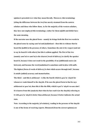 343
opinion is preceded over what they mean literally. Moreover, this terminology
[citing the difference between the two] has merely stemmed from the eastern
scholars and those who follow them. As for the majority of the western scholars,
they have not employed this terminology; rather for them tah/d th and ikhb r have
the same meaning.
If the narrator uses the plural form – namely he brings forth the first two words in
the plural sense by saying sami‘n and haddathan – then this is evidence that he
heard the h5ad;th in the presence of others. Sometimes the n n is for respect [and not
to say he heard it with others] but this is seldom applied. The first of the two
(namely sami‘n or sami‘tu) is the clearest [word of delivery] to clarify the speaker
heard it, because it does not result in the possibility of an [additional] source [in
between], and because the word haddathan is sometimes said in ij za with tadl s.
The highest [form of words of delivery] is that which occurs through iml ’, because
it entails [added] accuracy and memorisation.
The third – and this is akhbaran – is like the fourth which is qara’tu ‘alayhi for
whosoever reads himself to the shaykh. If he uses the plural form in that he says
akhbaran or qara’n , then this is like the fifth, which is quri’a ‘alayhi wa-ana s mi‘.
It is known from this [analysis] that when he has read it [to the shaykh] referring to
it with qara’tu ‘alayhi is better than akhbaran , because it better indicates the actual
state.
Note: According to the majority [of scholars], reading in the presence of the shaykh
is one of the forms of receiving reports. Distanced [from the correct opinion] are
 