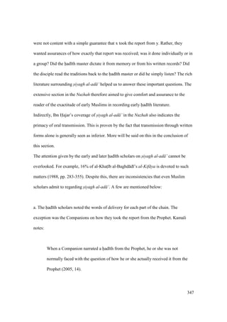 347
were not content with a simple guarantee that x took the report from y. Rather, they
wanted assurances of how exactly that report was received; was it done individually or in
a group? Did the had th master dictate it from memory or from his written records? Did
the disciple read the traditions back to the had th master or did he simply listen? The rich
literature surrounding siyagh al-ad ’ helped us to answer these important questions. The
extensive section in the Nuzhah therefore aimed to give comfort and assurance to the
reader of the exactitude of early Muslims in recording early had th literature.
Indirectly, Ibn Hajar’s coverage of siyagh al-ad ’ in the Nuzhah also indicates the
primacy of oral transmission. This is proven by the fact that transmission through written
forms alone is generally seen as inferior. More will be said on this in the conclusion of
this section.
The attention given by the early and later had th scholars on siyagh al-ad ’ cannot be
overlooked. For example, 16% of al-Khats b al-Baghd d ’s al-Kif ya is devoted to such
matters (1988, pp. 283-355). Despite this, there are inconsistencies that even Muslim
scholars admit to regarding siyagh al-ad ’. A few are mentioned below:
a. The had th scholars noted the words of delivery for each part of the chain. The
exception was the Companions on how they took the report from the Prophet. Kamali
notes:
When a Companion narrated a had th from the Prophet, he or she was not
normally faced with the question of how he or she actually received it from the
Prophet (2005, 14).
 