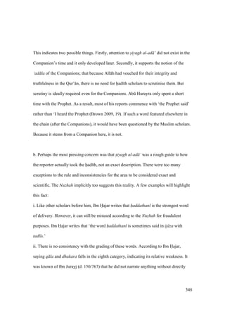 348
This indicates two possible things. Firstly, attention to siyagh al-ad ’ did not exist in the
Companion’s time and it only developed later. Secondly, it supports the notion of the
‘ad la of the Companions; that because All h had vouched for their integrity and
truthfulness in the Qur’ n, there is no need for had th scholars to scrutinise them. But
scrutiny is ideally required even for the Companions. Abk Hurayra only spent a short
time with the Prophet. As a result, most of his reports commence with ‘the Prophet said’
rather than ‘I heard the Prophet (Brown 2009, 19). If such a word featured elsewhere in
the chain (after the Companions), it would have been questioned by the Muslim scholars.
Because it stems from a Companion here, it is not.
b. Perhaps the most pressing concern was that siyagh al-ad ’ was a rough guide to how
the reporter actually took the had th, not an exact description. There were too many
exceptions to the rule and inconsistencies for the area to be considered exact and
scientific. The Nuzhah implicitly too suggests this reality. A few examples will highlight
this fact:
i. Like other scholars before him, Ibn Hajar writes that haddathan is the strongest word
of delivery. However, it can still be misused according to the Nuzhah for fraudulent
purposes. Ibn Hajar writes that ‘the word haddathan is sometimes said in ij za with
tadl s.’
ii. There is no consistency with the grading of these words. According to Ibn Hajar,
saying q la and dhakara falls in the eighth category, indicating its relative weakness. It
was known of Ibn Jurayj (d. 150/767) that he did not narrate anything without directly
 